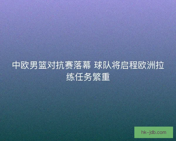中欧男篮对抗赛落幕 球队将启程欧洲拉练任务繁重