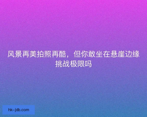 风景再美拍照再酷，但你敢坐在悬崖边缘挑战极限吗