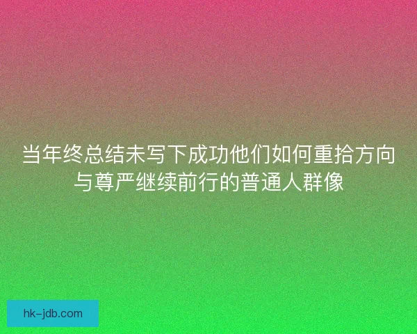 当年终总结未写下成功他们如何重拾方向与尊严继续前行的普通人群像 当年终总结未写下成功他们如何重拾方向与尊严继续前行的普通人群像