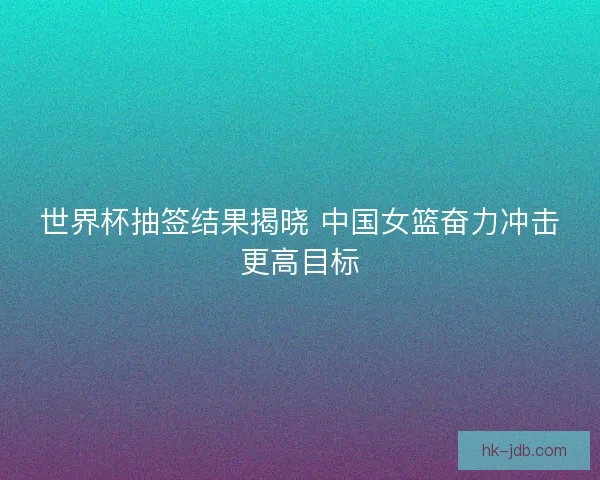 世界杯抽签结果揭晓 中国女篮奋力冲击更高目标 世界杯抽签结果揭晓 中国女篮奋力冲击更高目标